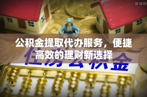 锦江公积金提取代办服务，便捷高效的理财新选择