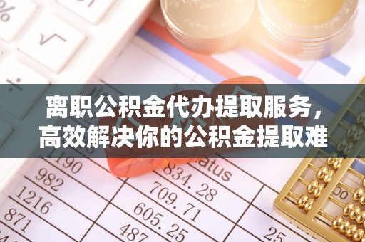 锦江离职公积金代办提取服务，高效解决你的公积金提取难题